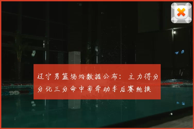 辽宁男篮场均数据公布：主力得分分化三分命中率牵动季后赛轮换