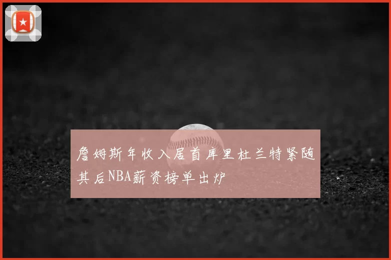 詹姆斯年收入居首库里杜兰特紧随其后NBA薪资榜单出炉