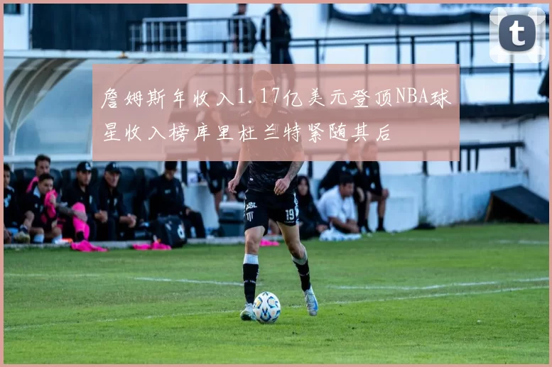 詹姆斯年收入1.17亿美元登顶NBA球星收入榜库里杜兰特紧随其后