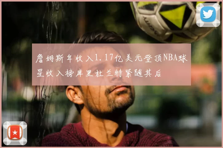 詹姆斯年收入1.17亿美元登顶NBA球星收入榜库里杜兰特紧随其后