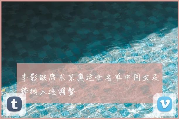 李影缺席东京奥运会名单中国女足锋线人选调整