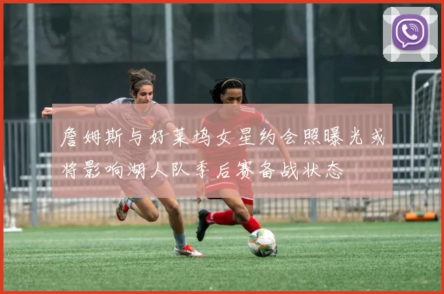 詹姆斯与好莱坞女星约会照曝光或将影响湖人队季后赛备战状态