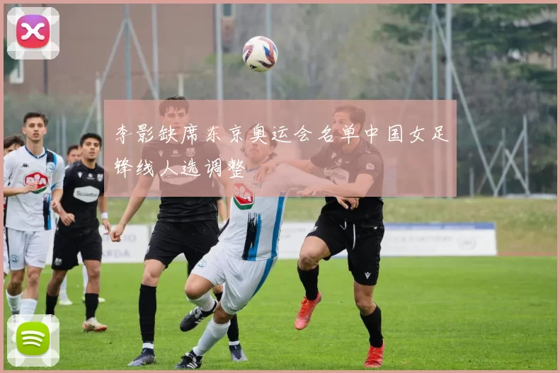 李影缺席东京奥运会名单中国女足锋线人选调整