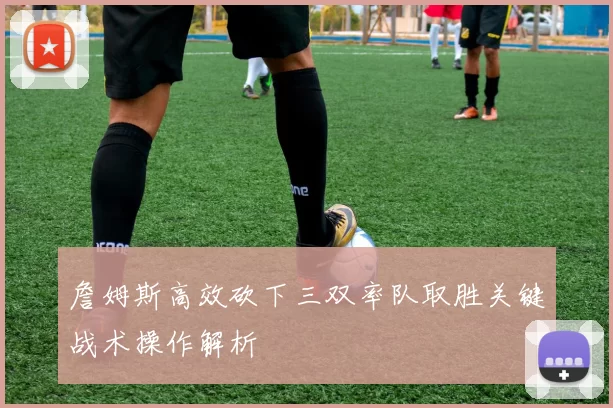 詹姆斯高效砍下三双率队取胜关键战术操作解析